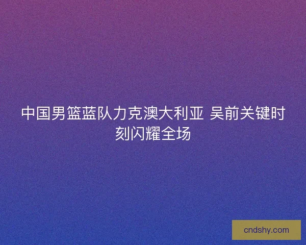 中国男篮蓝队力克澳大利亚 吴前关键时刻闪耀全场