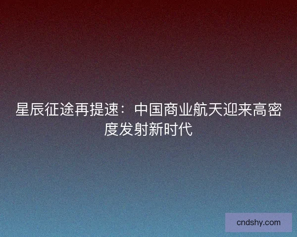 星辰征途再提速：中国商业航天迎来高密度发射新时代