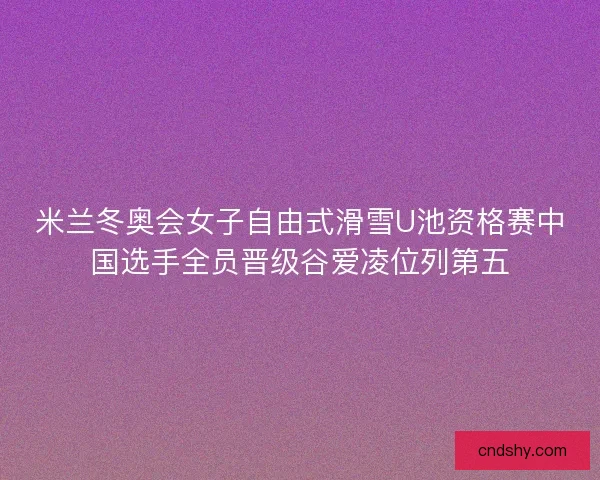 米兰冬奥会女子自由式滑雪U池资格赛中国选手全员晋级谷爱凌位列第五