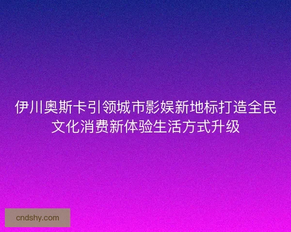 伊川奥斯卡引领城市影娱新地标打造全民文化消费新体验生活方式升级